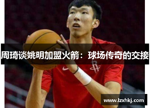 周琦谈姚明加盟火箭：球场传奇的交接