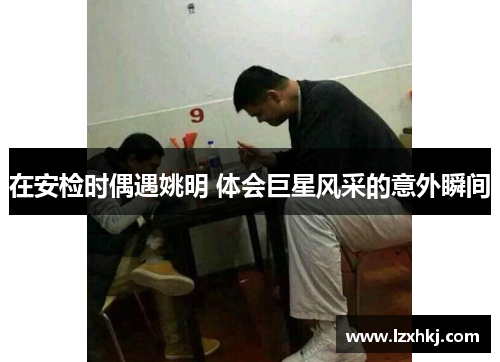 在安检时偶遇姚明 体会巨星风采的意外瞬间