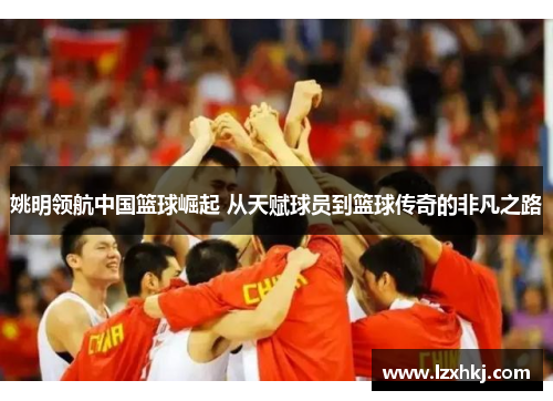 姚明领航中国篮球崛起 从天赋球员到篮球传奇的非凡之路