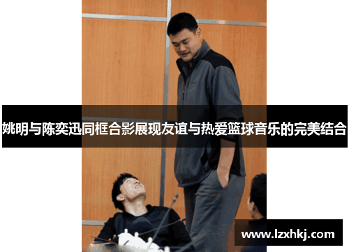 姚明与陈奕迅同框合影展现友谊与热爱篮球音乐的完美结合
