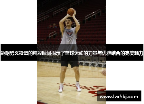 姚明劈叉投篮的精彩瞬间揭示了篮球运动的力量与优雅结合的完美魅力