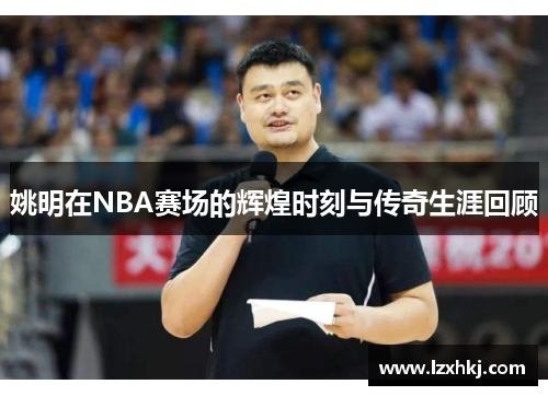 姚明在NBA赛场的辉煌时刻与传奇生涯回顾