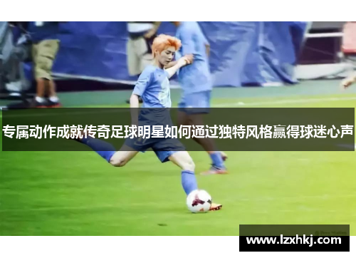 专属动作成就传奇足球明星如何通过独特风格赢得球迷心声
