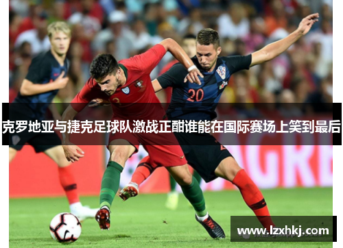 克罗地亚与捷克足球队激战正酣谁能在国际赛场上笑到最后