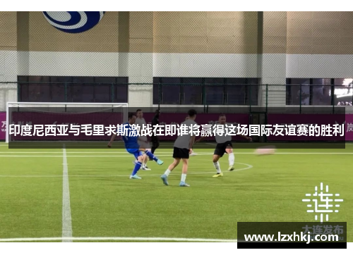 印度尼西亚与毛里求斯激战在即谁将赢得这场国际友谊赛的胜利