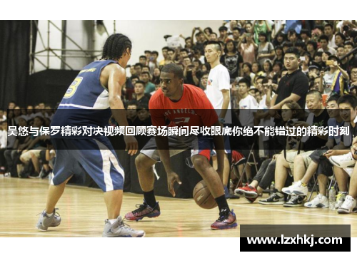 吴悠与保罗精彩对决视频回顾赛场瞬间尽收眼底你绝不能错过的精彩时刻