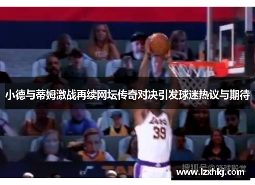 小德与蒂姆激战再续网坛传奇对决引发球迷热议与期待