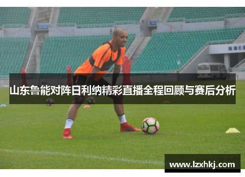山东鲁能对阵日利纳精彩直播全程回顾与赛后分析